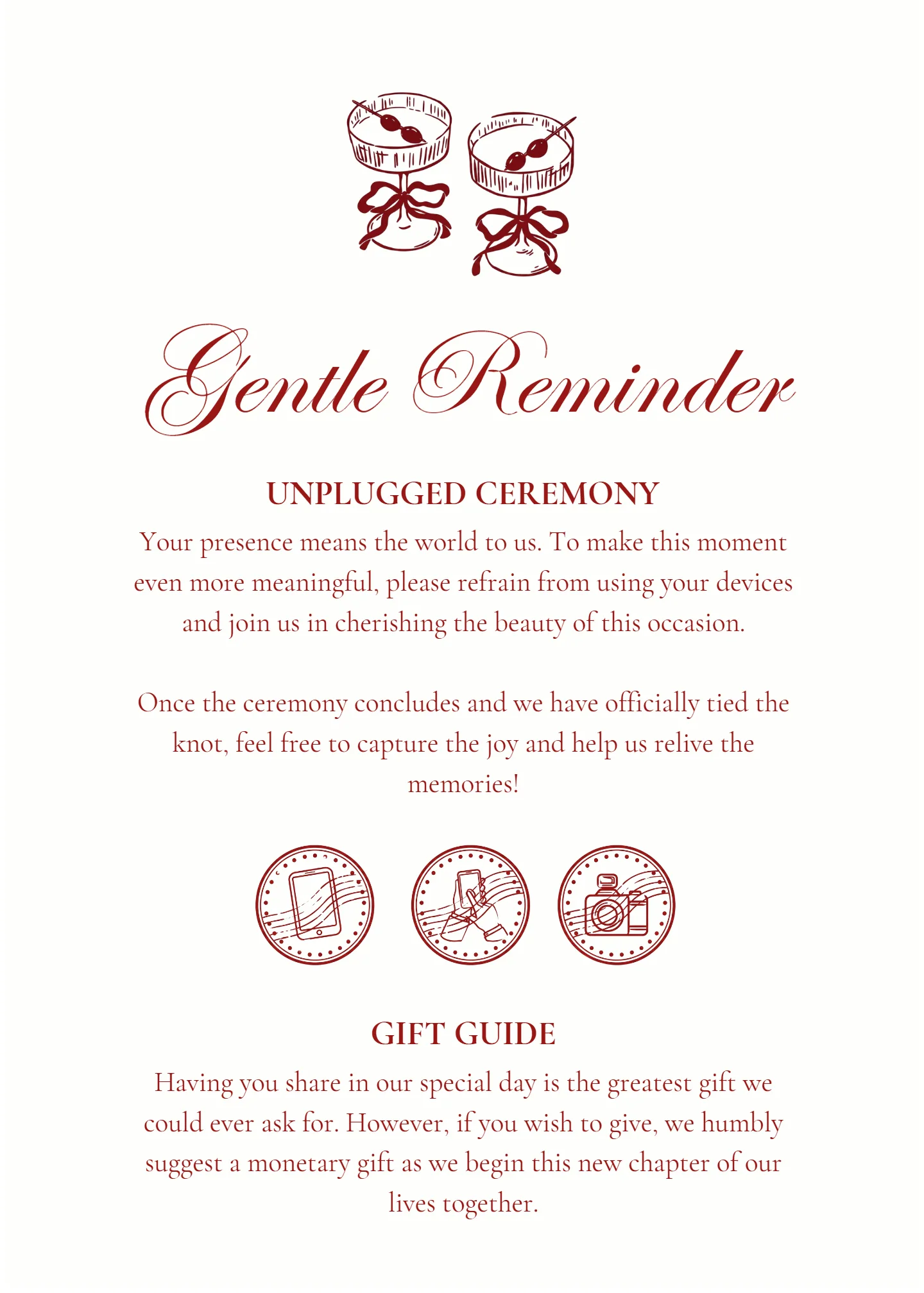 The Gentle Reminder page of their invitation. Unplugged ceremony: your presence means the world to us. To make this moment even more meaningful, please refrain from using your devices and join us in cherishing the beauty of this occasion. Once the ceremony concludes and we have officially tied the knot, feel free to capture the joy and help us relive the memories. Gift guide: having you share in our special day is the greatest gift we could ever ask for. However, if you wish to give, we humbly suggest a monetary gift as we begin this new chapter of our lives together.